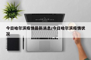 今日哈尔滨疫情最新消息/今日哈尔滨疫情状况