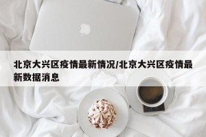 北京大兴区疫情最新情况/北京大兴区疫情最新数据消息