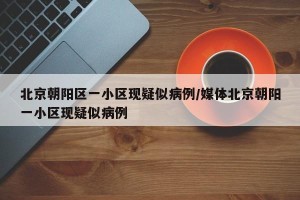 北京朝阳区一小区现疑似病例/媒体北京朝阳一小区现疑似病例