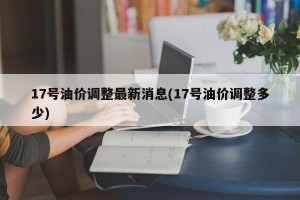 17号油价调整最新消息(17号油价调整多少)