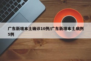 广东新增本土确诊10例/广东新增本土病例5例