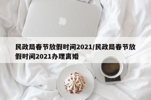 民政局春节放假时间2021/民政局春节放假时间2021办理离婚