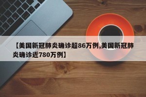 【美国新冠肺炎确诊超86万例,美国新冠肺炎确诊近780万例】