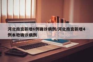 河北南宫新增6例确诊病例/河北南宫新增4例本地确诊病例