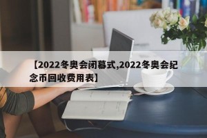 【2022冬奥会闭幕式,2022冬奥会纪念币回收费用表】