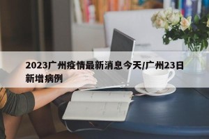 2023广州疫情最新消息今天/广州23日新增病例
