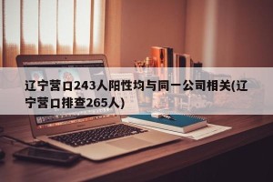 辽宁营口243人阳性均与同一公司相关(辽宁营口排查265人)