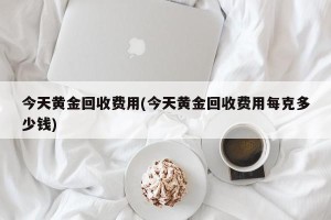 今天黄金回收费用(今天黄金回收费用每克多少钱)