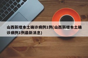 山西新增本土确诊病例1例(山西新增本土确诊病例1例最新消息)