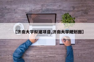 【济南大学拟建项目,济南大学规划图】