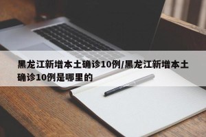 黑龙江新增本土确诊10例/黑龙江新增本土确诊10例是哪里的