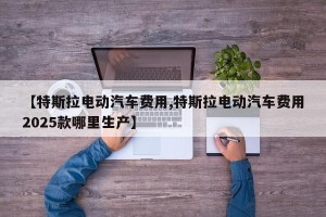 【特斯拉电动汽车费用,特斯拉电动汽车费用2025款哪里生产】