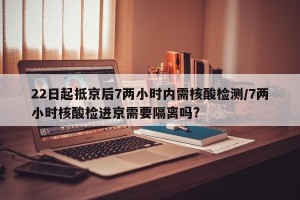22日起抵京后7两小时内需核酸检测/7两小时核酸检进京需要隔离吗?