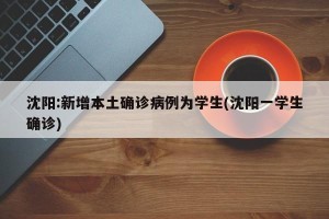 沈阳:新增本土确诊病例为学生(沈阳一学生确诊)