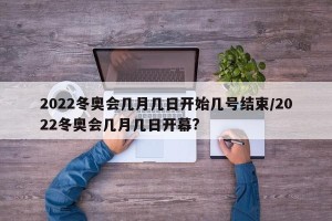 2022冬奥会几月几日开始几号结束/2022冬奥会几月几日开幕?