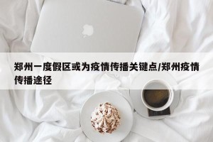 郑州一度假区或为疫情传播关键点/郑州疫情传播途径