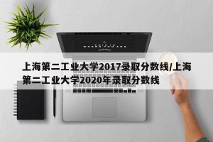 上海第二工业大学2017录取分数线/上海第二工业大学2020年录取分数线