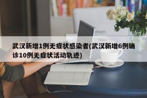 武汉新增1例无症状感染者(武汉新增6例确诊10例无症状活动轨迹)