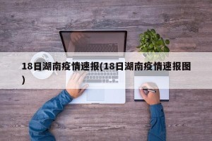 18日湖南疫情速报(18日湖南疫情速报图)