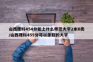 山西理科454分能上什么师范大学2本B类/山西理科455分可以录取的大学