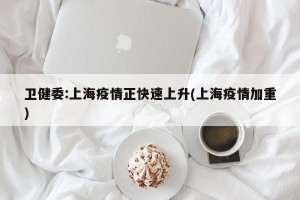 卫健委:上海疫情正快速上升(上海疫情加重)