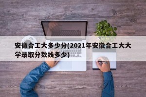 安徽合工大多少分(2021年安徽合工大大学录取分数线多少)