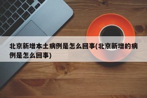 北京新增本土病例是怎么回事(北京新增的病例是怎么回事)