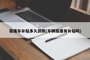 报废车补贴多久到账(车辆报废有补贴吗)