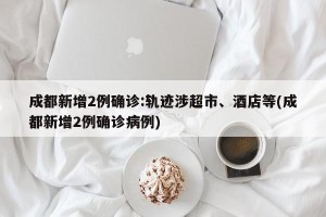 成都新增2例确诊:轨迹涉超市、酒店等(成都新增2例确诊病例)
