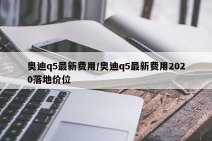 奥迪q5最新费用/奥迪q5最新费用2020落地价位