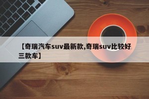 【奇瑞汽车suv最新款,奇瑞suv比较好三款车】