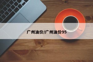 广州油价/广州油价95