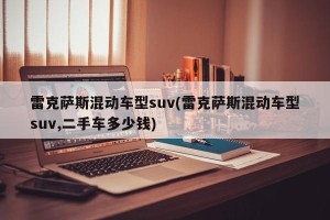雷克萨斯混动车型suv(雷克萨斯混动车型suv,二手车多少钱)