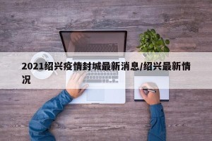 2021绍兴疫情封城最新消息/绍兴最新情况