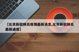 【北京新冠肺炎疫情最新消息,北京新冠肺炎最新通报】