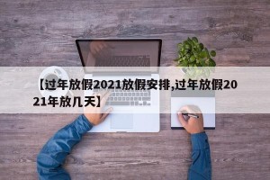 【过年放假2021放假安排,过年放假2021年放几天】