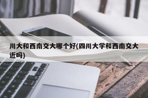 川大和西南交大哪个好(四川大学和西南交大近吗)