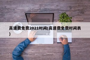 高速费免费2021时间(高速费免费时间表)
