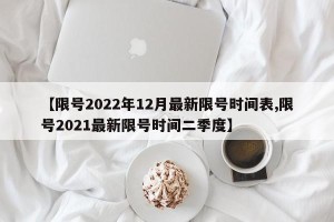 【限号2022年12月最新限号时间表,限号2021最新限号时间二季度】
