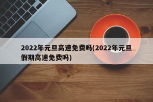 2022年元旦高速免费吗(2022年元旦假期高速免费吗)