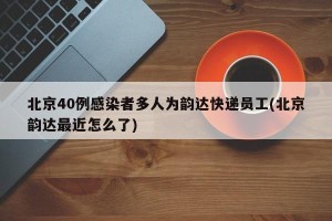 北京40例感染者多人为韵达快递员工(北京韵达最近怎么了)