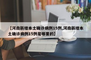 【河南新增本土确诊病例15例,河南新增本土确诊病例15例是哪里的】