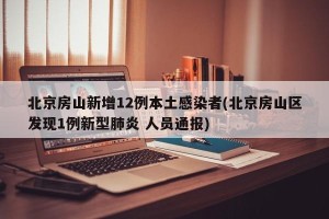 北京房山新增12例本土感染者(北京房山区发现1例新型肺炎 人员通报)