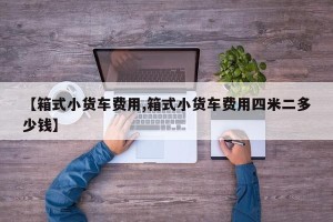 【箱式小货车费用,箱式小货车费用四米二多少钱】