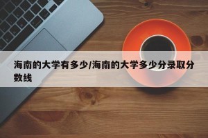 海南的大学有多少/海南的大学多少分录取分数线