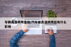 车辆高温烘烤是指/汽车被高温烘烤后有什么影响