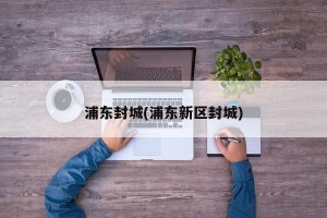 浦东封城(浦东新区封城)