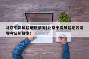 北京中高风险地区清零(北京中高风险地区清零今日新鲜事)
