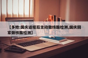 【多地:国庆返程后主动做核酸检测,国庆回家做核酸检测】