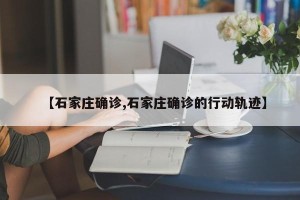 【石家庄确诊,石家庄确诊的行动轨迹】